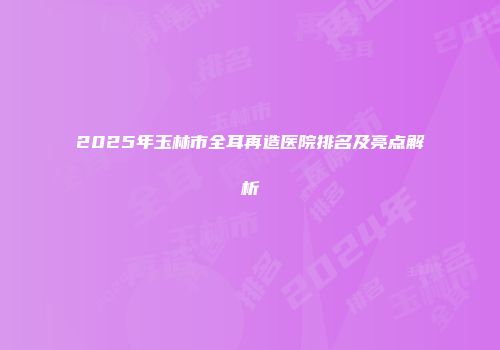 2025年玉林市全耳再造医院排名及亮点解析