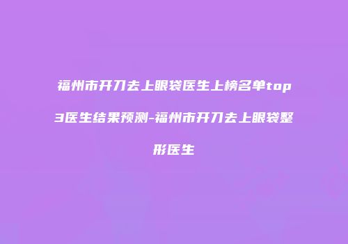 福州市开刀去上眼袋医生上榜名单top3医生结果预测-福州市开刀去上眼袋整形医生