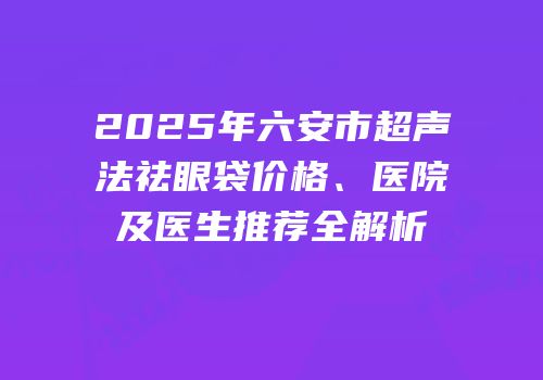 2025年六安市超声法祛眼袋价格、医院及医生推荐全解析
