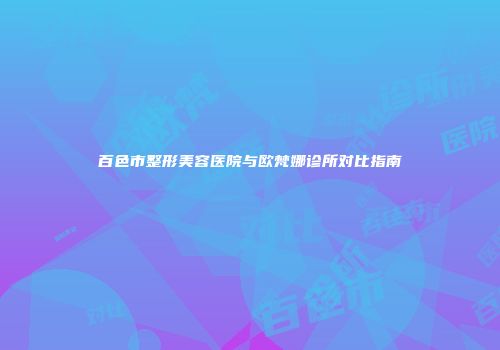 百色市整形美容医院与欧梵娜诊所对比指南