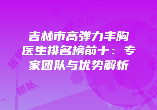 吉林市高弹力丰胸医生排名榜前十：专家团队与优势解析