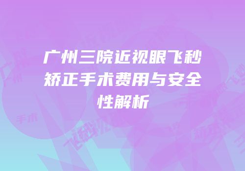 广州三院近视眼飞秒矫正手术费用与安全性解析
