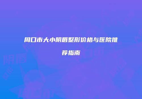 周口市大小阴唇整形价格与医院推荐指南