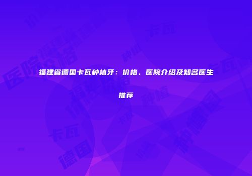 福建省德国卡瓦种植牙：价格、医院介绍及知名医生推荐