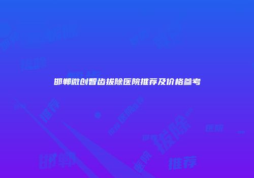 邯郸微创智齿拔除医院推荐及价格参考