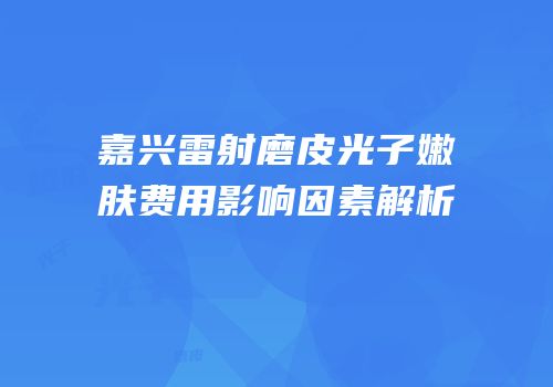 嘉兴雷射磨皮光子嫩肤费用影响因素解析