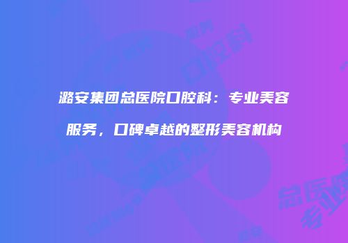 潞安集团总医院口腔科：专业美容服务，口碑卓越的整形美容机构