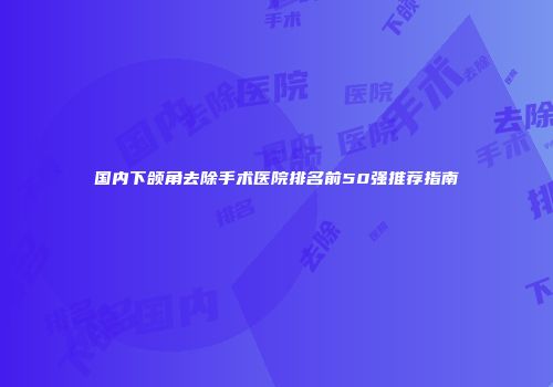 国内下颌角去除手术医院排名前50强推荐指南