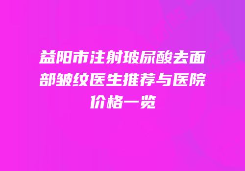 益阳市注射玻尿酸去面部皱纹医生推荐与医院价格一览