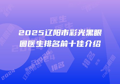 2025辽阳市彩光黑眼圈医生排名前十佳介绍