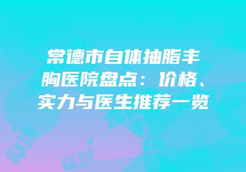 常德市自体抽脂丰胸医院盘点：价格、实力与医生推荐一览