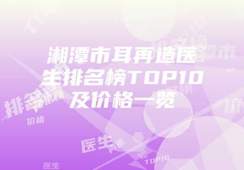 湘潭市耳再造医生排名榜TOP10及价格一览