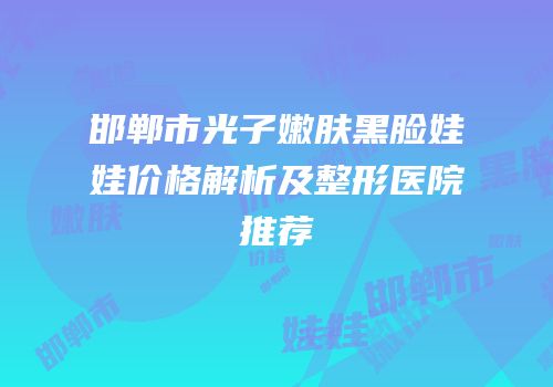 邯郸市光子嫩肤黑脸娃娃价格解析及整形医院推荐