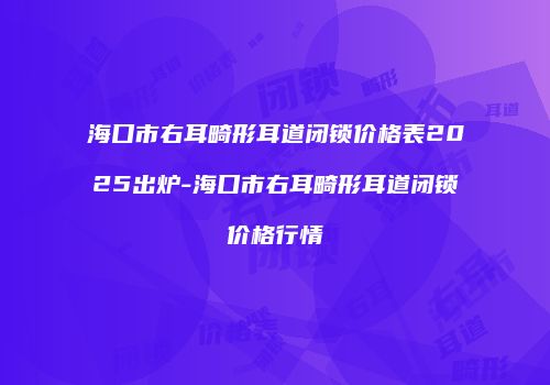海口市右耳畸形耳道闭锁价格表2025出炉-海口市右耳畸形耳道闭锁价格行情