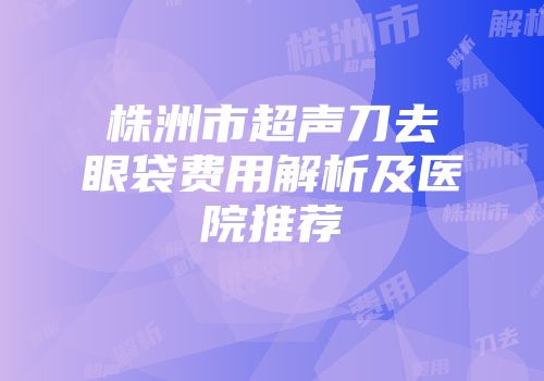 株洲市超声刀去眼袋费用解析及医院推荐