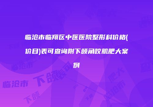 临沧市临翔区中医医院整形科价格(价目)表可查询附下颌角咬肌肥大案例