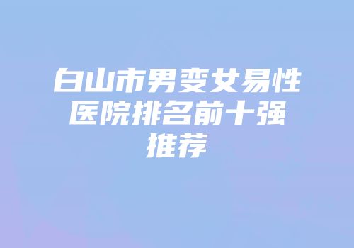 白山市男变女易性医院排名前十强推荐