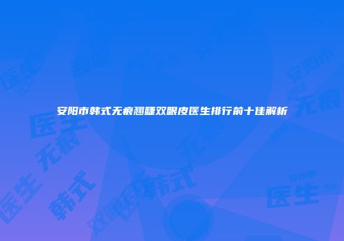 安阳市韩式无痕翘睫双眼皮医生排行前十佳解析