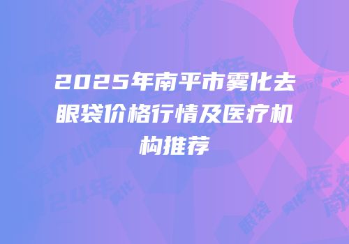 2025年南平市雾化去眼袋价格行情及医疗机构推荐