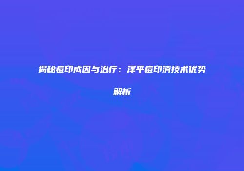 揭秘痘印成因与治疗：泽平痘印消技术优势解析