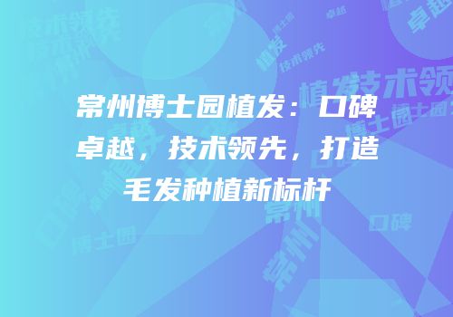 常州博士园植发：口碑卓越，技术领先，打造毛发种植新标杆