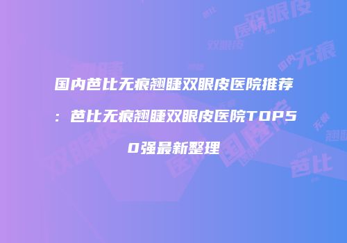 国内芭比无痕翘睫双眼皮医院推荐：芭比无痕翘睫双眼皮医院TOP50强最新整理
