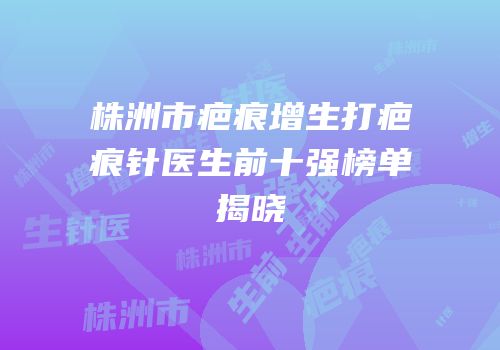 株洲市疤痕增生打疤痕针医生前十强榜单揭晓