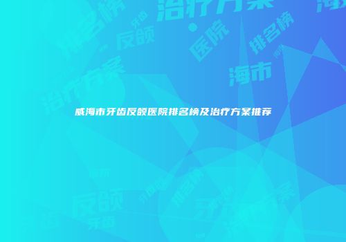 威海市牙齿反颌医院排名榜及治疗方案推荐