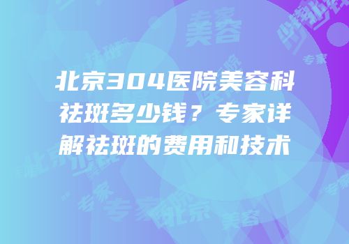 北京304医院美容科祛斑多少钱？专家详解祛斑的费用和技术