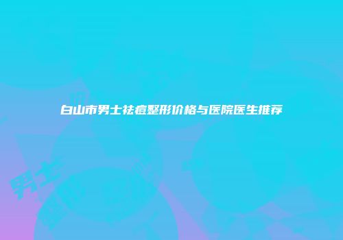 白山市男士祛痘整形价格与医院医生推荐