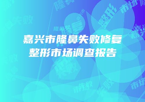 嘉兴市隆鼻失败修复整形市场调查报告