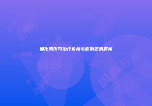 通化畸形耳治疗价格与影响因素解析