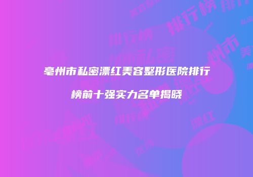 亳州市私密漂红美容整形医院排行榜前十强实力名单揭晓