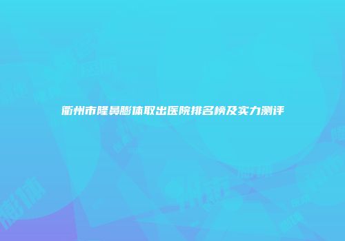 衢州市隆鼻膨体取出医院排名榜及实力测评