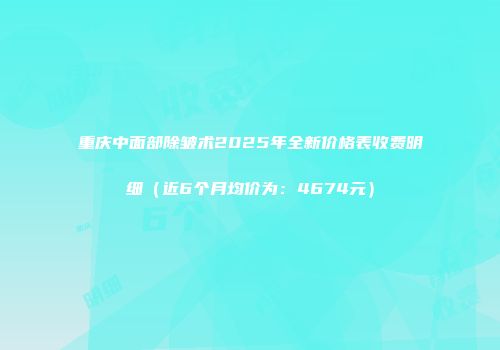 重庆中面部除皱术2025年全新价格表收费明细（近6个月均价为：4674元）