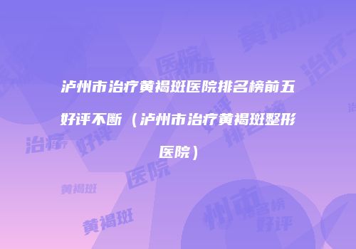泸州市治疗黄褐斑医院排名榜前五好评不断（泸州市治疗黄褐斑整形医院）