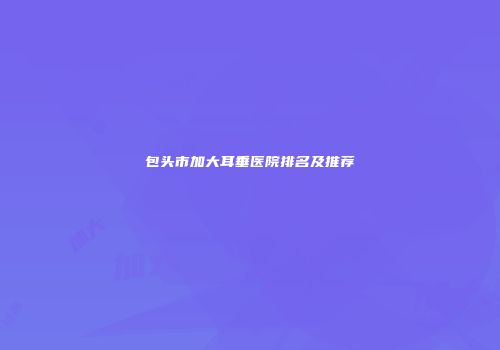 包头市加大耳垂医院排名及推荐