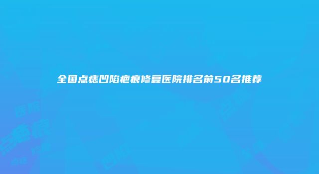 全国点痣凹陷疤痕修复医院排名前50名推荐