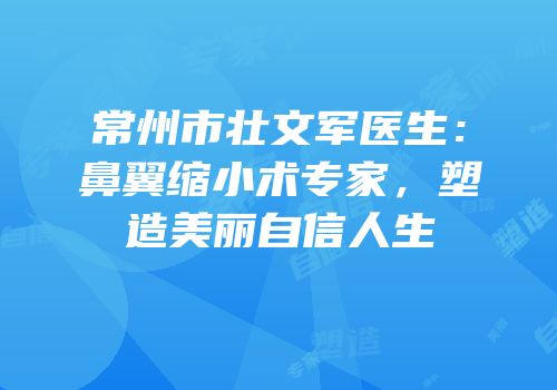 常州市壮文军医生：鼻翼缩小术专家，塑造美丽自信人生