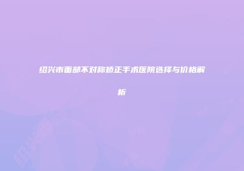 绍兴市面部不对称矫正手术医院选择与价格解析