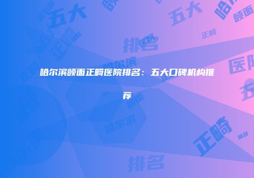 哈尔滨颌面正畸医院排名：五大口碑机构推荐