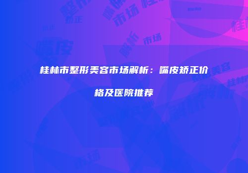 桂林市整形美容市场解析：嘴皮矫正价格及医院推荐