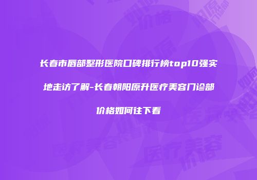 长春市唇部整形医院口碑排行榜top10强实地走访了解-长春朝阳原升医疗美容门诊部价格如何往下看