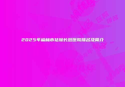 2025年榆林市祛除长斑医院排名及简介