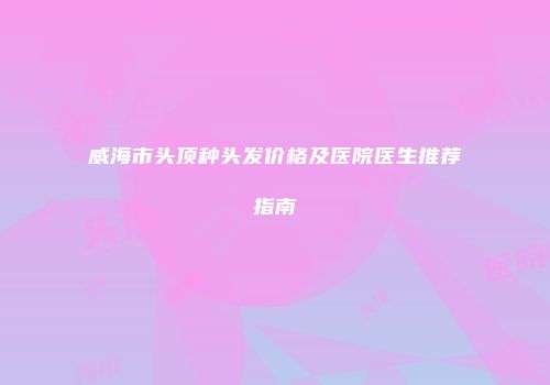 威海市头顶种头发价格及医院医生推荐指南