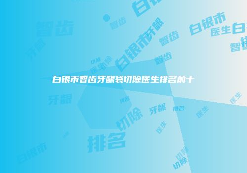 白银市智齿牙龈袋切除医生排名前十