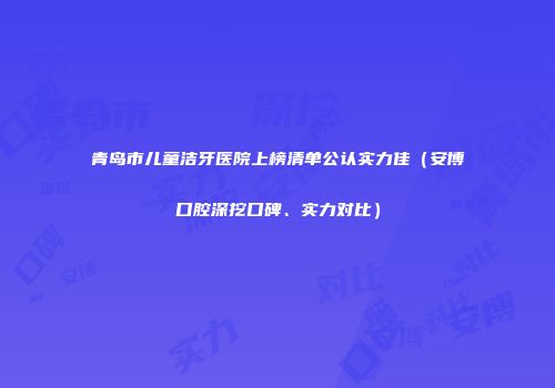 青岛市儿童洁牙医院上榜清单公认实力佳（安博口腔深挖口碑、实力对比）