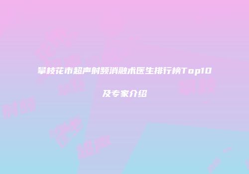 攀枝花市超声射频消融术医生排行榜Top10及专家介绍