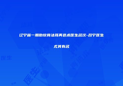 辽宁省一期肋软骨法耳再造术医生名次-吕宁医生尤其有名