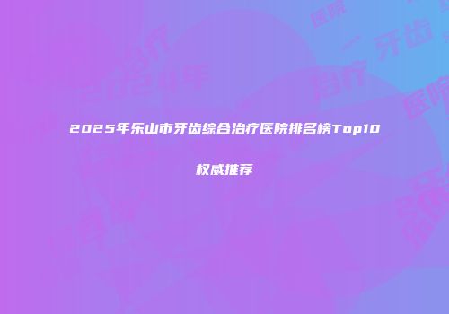 2025年乐山市牙齿综合治疗医院排名榜Top10权威推荐